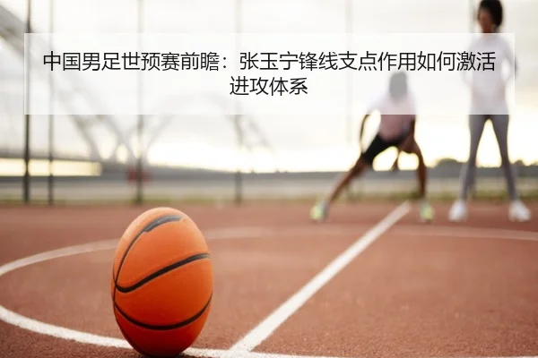 中国男足世预赛前瞻：张玉宁锋线支点作用如何激活进攻体系