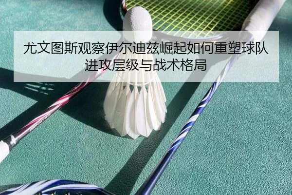 尤文图斯观察伊尔迪兹崛起如何重塑球队进攻层级与战术格局