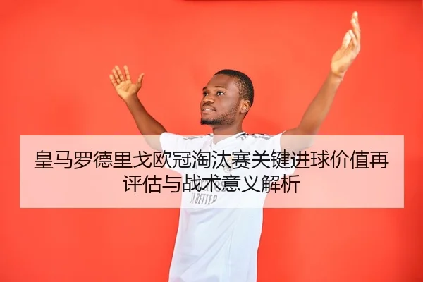 皇马罗德里戈欧冠淘汰赛关键进球价值再评估与战术意义解析