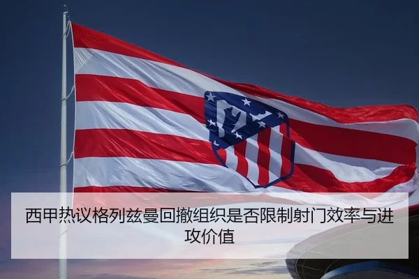 西甲热议格列兹曼回撤组织是否限制射门效率与进攻价值