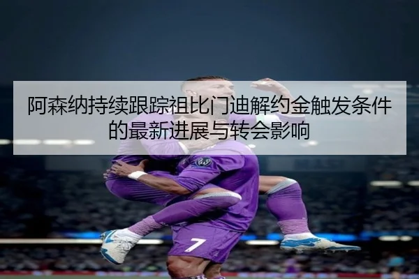 阿森纳持续跟踪祖比门迪解约金触发条件的最新进展与转会影响