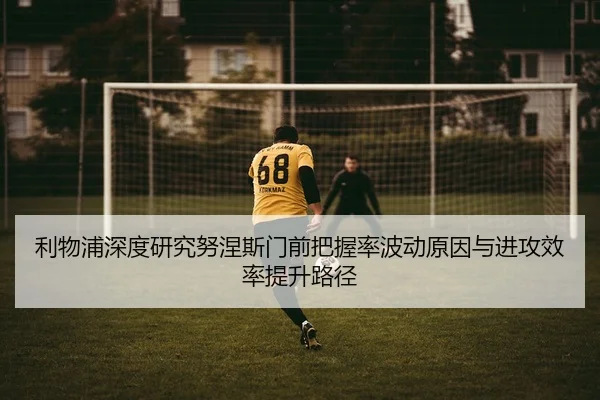 利物浦深度研究努涅斯门前把握率波动原因与进攻效率提升路径