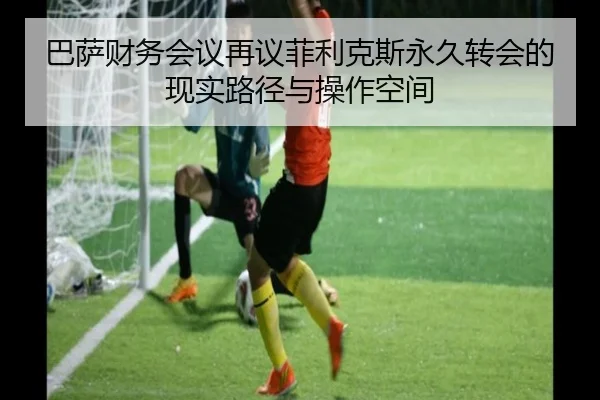 巴萨财务会议再议菲利克斯永久转会的现实路径与操作空间