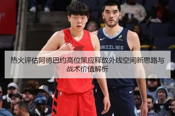 热火评估阿德巴约高位策应释放外线空间新思路与战术价值解析