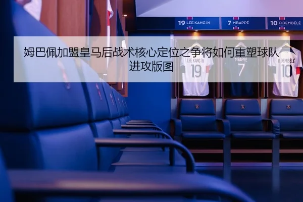 姆巴佩加盟皇马后战术核心定位之争将如何重塑球队进攻版图