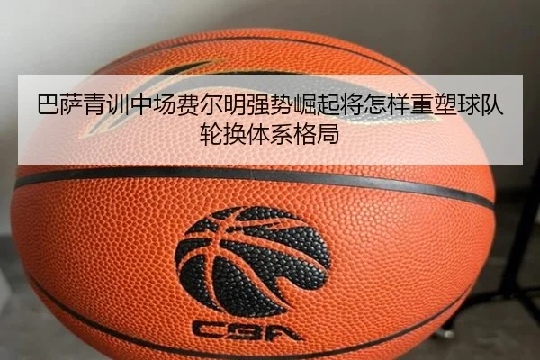 巴萨青训中场费尔明强势崛起将怎样重塑球队轮换体系格局