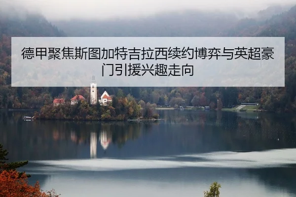 德甲聚焦斯图加特吉拉西续约博弈与英超豪门引援兴趣走向