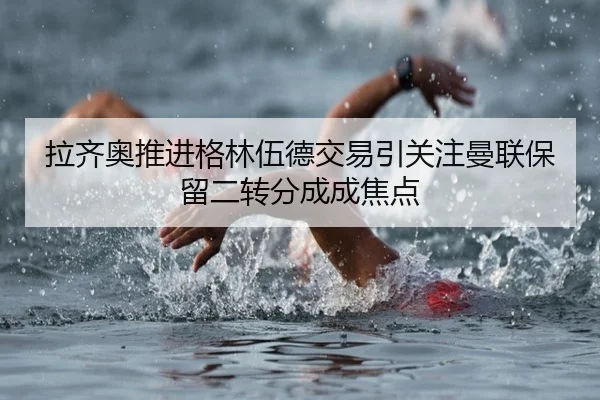 拉齐奥推进格林伍德交易引关注曼联保留二转分成成焦点