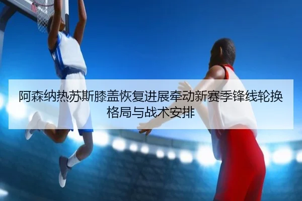 阿森纳热苏斯膝盖恢复进展牵动新赛季锋线轮换格局与战术安排