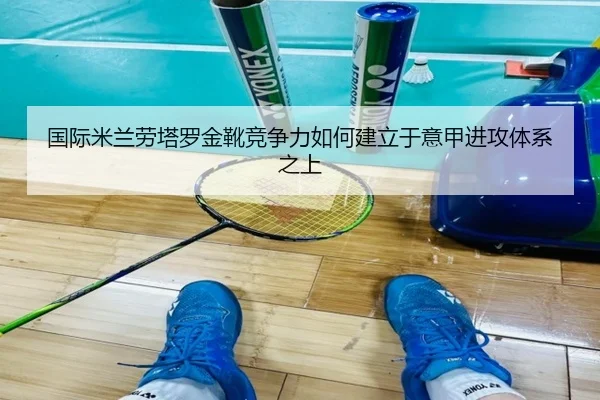 国际米兰劳塔罗金靴竞争力如何建立于意甲进攻体系之上