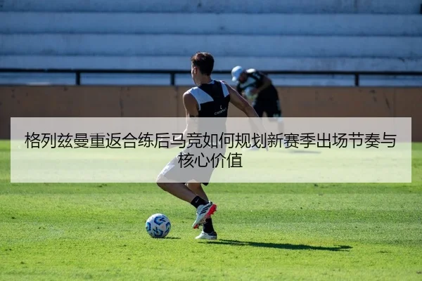 格列兹曼重返合练后马竞如何规划新赛季出场节奏与核心价值