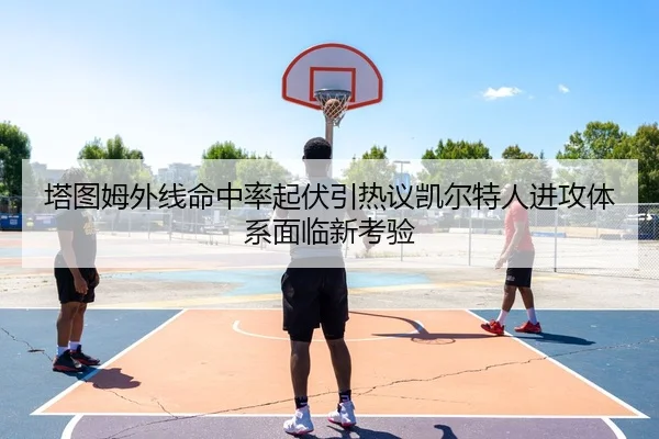 塔图姆外线命中率起伏引热议凯尔特人进攻体系面临新考验